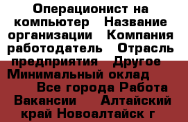 Операционист на компьютер › Название организации ­ Компания-работодатель › Отрасль предприятия ­ Другое › Минимальный оклад ­ 19 000 - Все города Работа » Вакансии   . Алтайский край,Новоалтайск г.